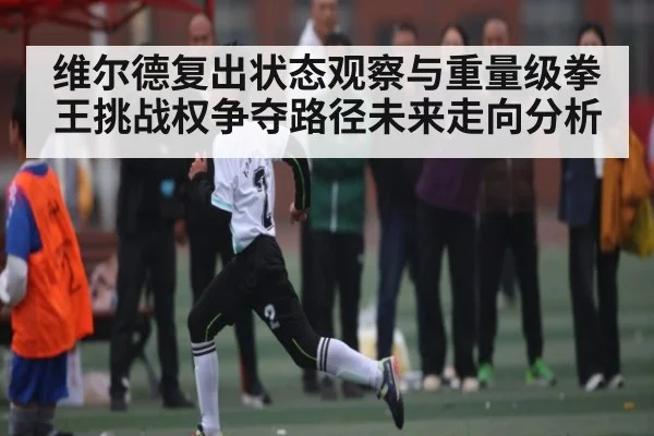 维尔德复出状态观察与重量级拳王挑战权争夺路径未来走向分析