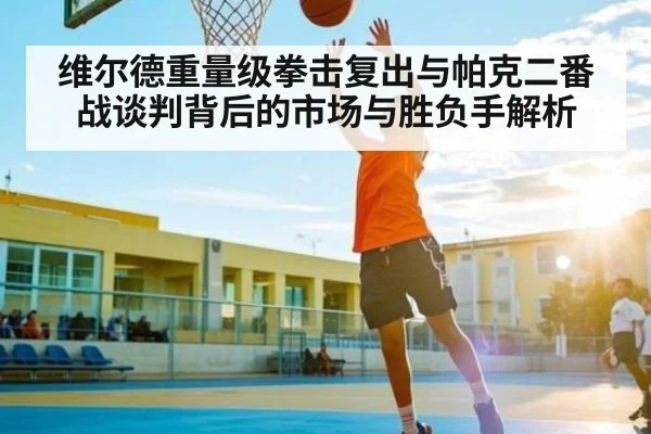 维尔德重量级拳击复出与帕克二番战谈判背后的市场与胜负手解析
