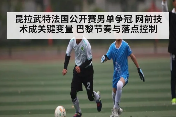 昆拉武特法国公开赛男单争冠 网前技术成关键变量 巴黎节奏与落点控制
